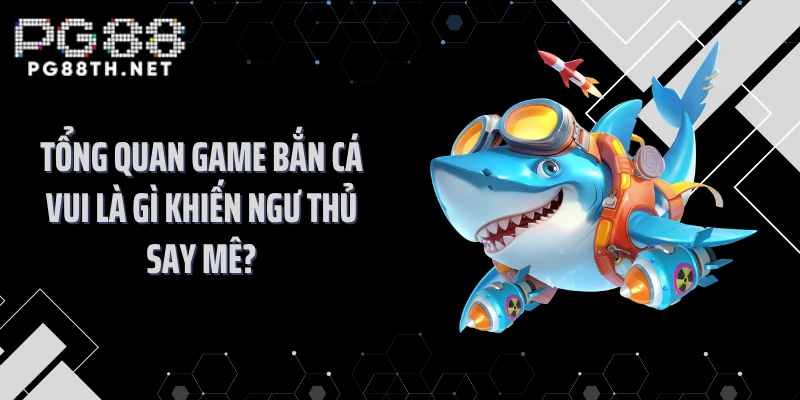 Tổng quan game bắn cá vui là gì khiến ngư thủ say mê?